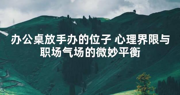 办公桌放手办的位子 心理界限与职场气场的微妙平衡